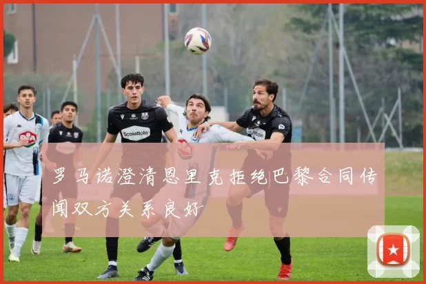 罗马诺澄清恩里克拒绝巴黎合同传闻双方关系良好