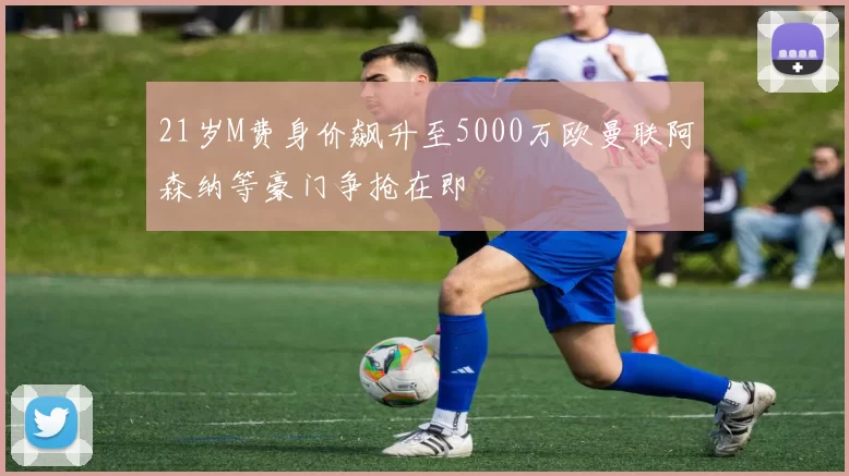 21岁M费身价飙升至5000万欧曼联阿森纳等豪门争抢在即