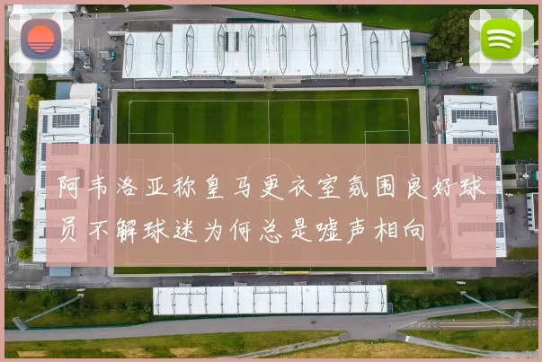 阿韦洛亚称皇马更衣室氛围良好球员不解球迷为何总是嘘声相向