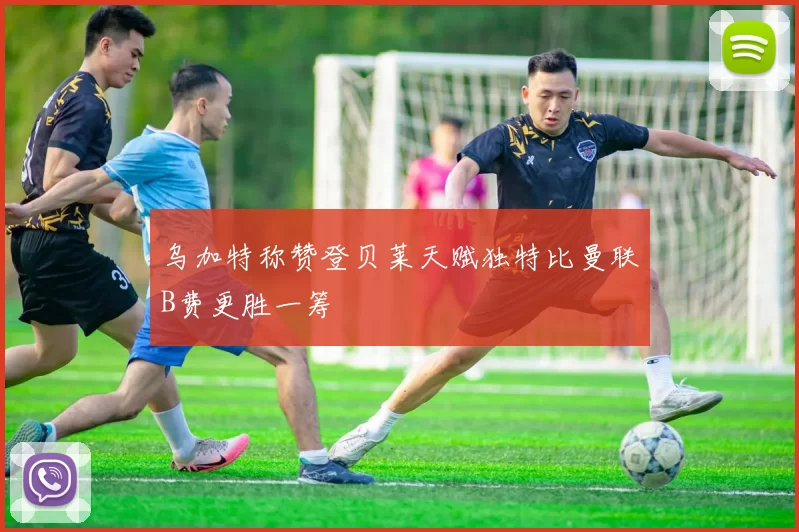 乌加特称赞登贝莱天赋独特比曼联B费更胜一筹