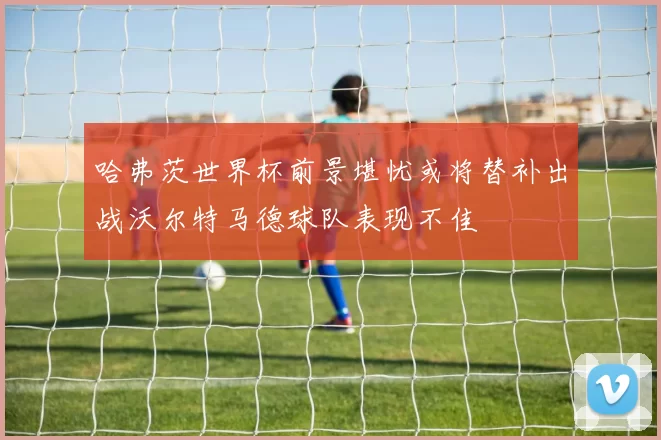 哈弗茨世界杯前景堪忧或将替补出战沃尔特马德球队表现不佳