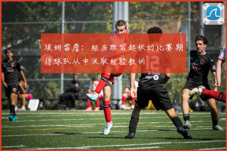 埃姆雷詹：经历跌宕起伏的比赛期待球队从中汲取经验教训