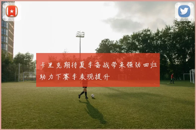 卡里克期待夏季备战带来强劲回归助力下赛季表现提升