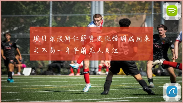 埃贝尔谈拜仁薪资变化强调成就来之不易一年半前无人关注