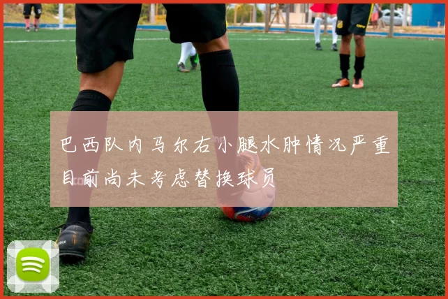 巴西队内马尔右小腿水肿情况严重目前尚未考虑替换球员