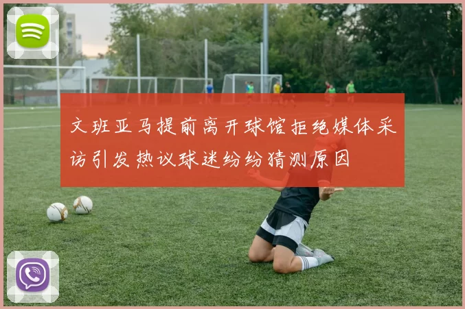 文班亚马提前离开球馆拒绝媒体采访引发热议球迷纷纷猜测原因