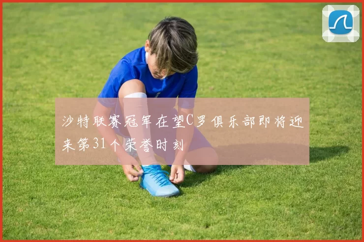 沙特联赛冠军在望C罗俱乐部即将迎来第31个荣誉时刻