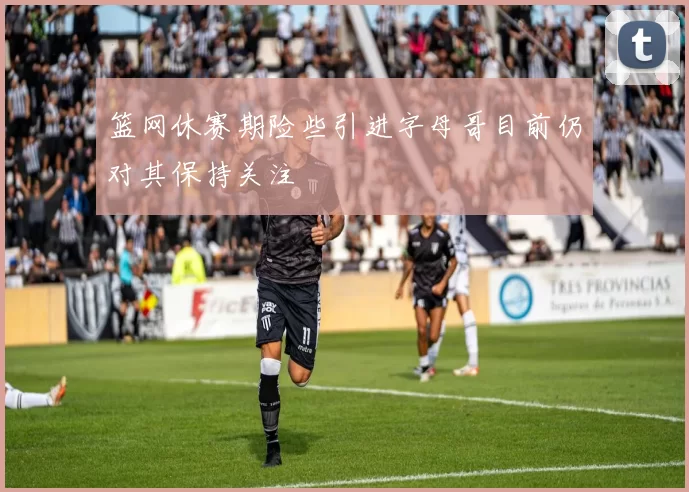 篮网休赛期险些引进字母哥目前仍对其保持关注