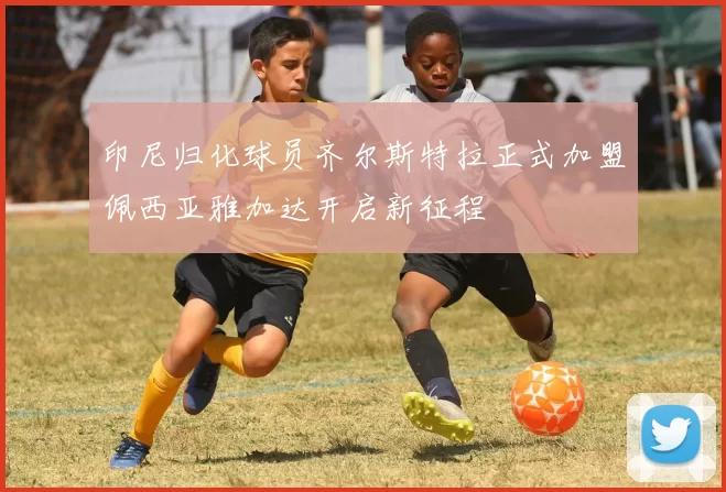 印尼归化球员齐尔斯特拉正式加盟佩西亚雅加达开启新征程